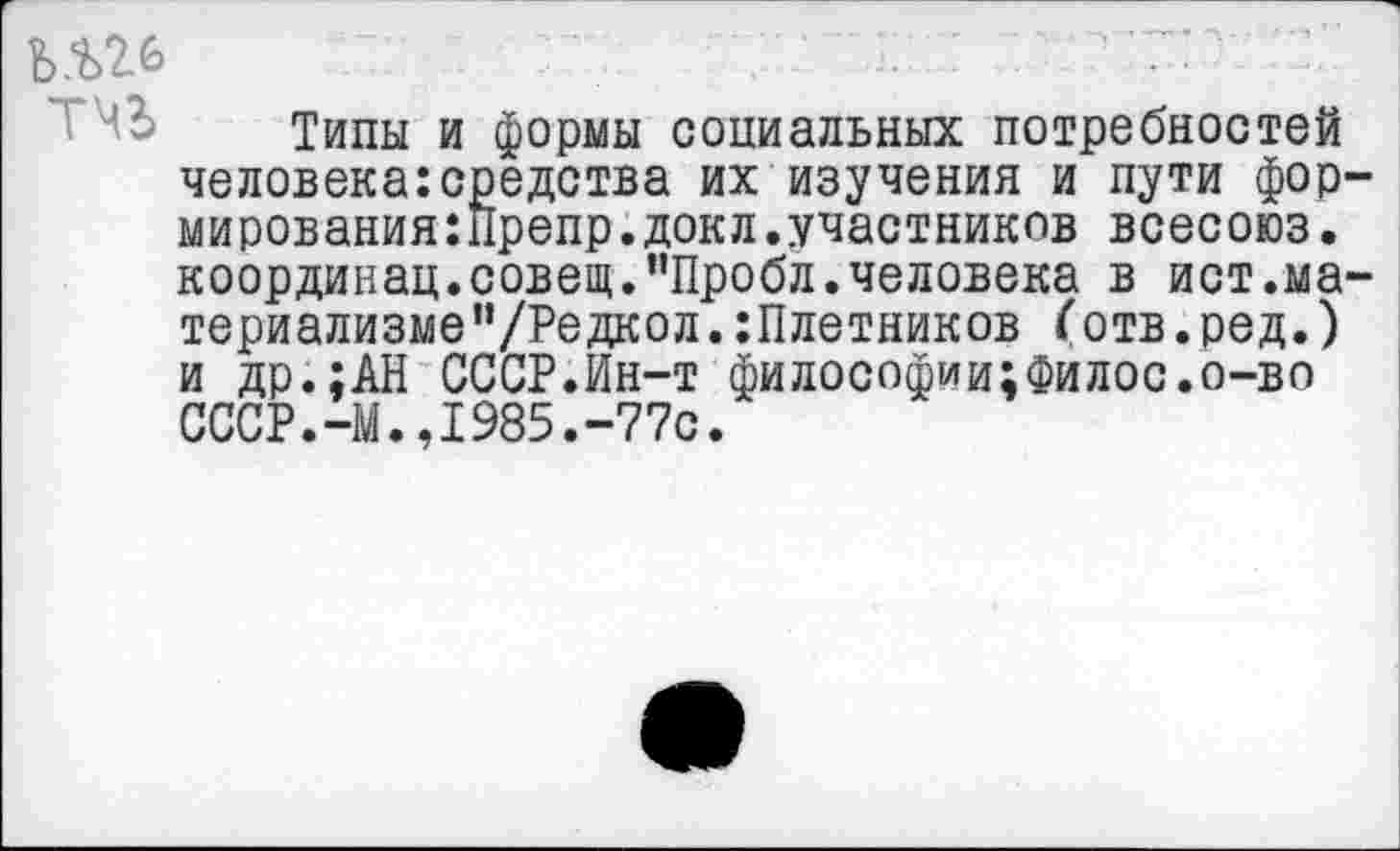 ﻿ь.ш
Типы и формы социальных потребностей человека:средства их изучения и пути фор-мирования:Препр.докл.участников всесоюз. координац.совещ.пПробл.человека в ист.материализме ”/Редкол.:Плетников (отв.ред.) и др.;АН СССР.Ин-т философии;Филос.о-во СССР.-М.,1985.-77с.